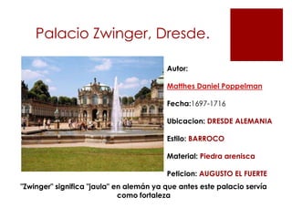 Palacio Zwinger, Dresde.

                                         Autor:

                                         Matthes Daniel Poppelman

                                         Fecha:1697-1716

                                         Ubicacion: DRESDE ALEMANIA

                                         Estilo: BARROCO

                                         Material: Piedra arenisca

                                         Peticion: AUGUSTO EL FUERTE
"Zwinger" significa "jaula" en alemán ya que antes este palacio servía
                             como fortaleza
 