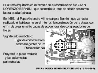 El último arquitecto en intervenir en su construcción fue GIAN
LORENZO BERNINI, que acometió la tarea de añadir dos torres
laterales a la fachada.
En 1656, el Papa Alejandro VII encargó a Bernini, que ya había
realizado el baldaquino en el interior, la construcción de la plaza, con
el fin de crear un sitio capaz de acoger grandes congregaciones de
fieles.
Significado simbólico:
         lugar de concentración de
          todas las gentes del mundo,
                Plaza de las Naciones.
Proyectó la plaza ovalada
 y las columnatas
perimetrales.

                          PLAZA DE SAN P DRO DE VAT
                                        E      L   ICANO (1656-1667)
 