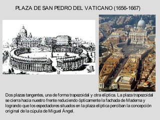 PLAZA DE SAN PEDRO DEL VATICANO (1656-1667)




Dos plazas tangentes, una de forma trapezoidal y otra elíptica. La plaza trapezoidal
se cierra hacia nuestro frente reduciendo ópticamente la fachada de Maderna y
logrando que los espectadores situados en la plaza elíptica perciban la concepción
original de la cúpula de Miguel Ángel.
 