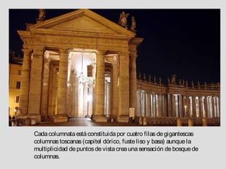 Cada columnata está constituida por cuatro filas de gigantescas
columnas toscanas (capitel dórico, fuste liso y basa) aunque la
multiplicidad de puntos de vista crea una sensación de bosque de
columnas.
 