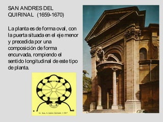 SAN ANDRES DEL
QUIRINAL (1659-1670)

La planta es de forma oval, con
la puerta situada en el eje menor
y precedida por una
composición de forma
encurvada, rompiendo el
sentido longitudinal de este tipo
de planta.
 