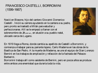 FRANCESCO CASTELLI, BORROMINI
 (1599-1667)


Nació en Bissone, hijo del cantero Giovanni Domenico
Castelli . Inició su carrera ayudando en la cantera a su padre,
pero pronto se trasladó a Milán para estudiar y
perfeccionarse. Allí se le empezó a llamar con el
sobrenombre de B sso ne , en alusión a su pueblo natal,
                    e
ubicado cerca de Lugano.

En 1619 llega a Roma, donde cambia su apellido de Castelli a Borromini, y
comienza a trabajar para su pariente lejano, Carlo Maderna en las obras de la
Basílica de San Pedro. A la muerte de Maderna, se une al equipo de Gian Lorenzo
Bernini en los trabajos de ampliación y refacción de la fachada del Palazzo
Barberini.
Borromini trabaja allí como asistente de Bernini, pero en pocos años se produce
entre ambos una enemistad que duraría toda la vida.
 