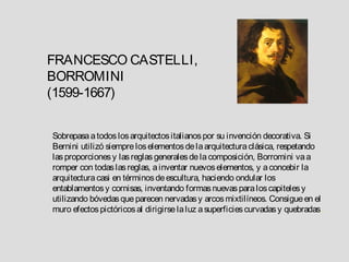 FRANCESCO CASTELLI,
BORROMINI
(1599-1667)


Sobrepasa a todos los arquitectos italianos por su invención decorativa. Si
Bernini utilizó siempre los elementos de la arquitectura clásica, respetando
las proporciones y las reglas generales de la composición, Borromini va a
romper con todas las reglas, a inventar nuevos elementos, y a concebir la
arquitectura casi en términos de escultura, haciendo ondular los
entablamentos y cornisas, inventando formas nuevas para los capiteles y
utilizando bóvedas que parecen nervadas y arcos mixtilíneos. Consigue en el
muro efectos pictóricos al dirigirse la luz a superficies curvadas y quebradas.
 