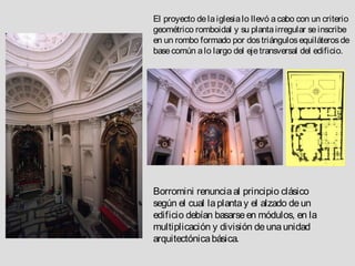 El proyecto de la iglesia lo llevó a cabo con un criterio
geométrico romboidal y su planta irregular se inscribe
en un rombo formado por dos triángulos equiláteros de
base común a lo largo del eje transversal del edificio.




Borromini renuncia al principio clásico
según el cual la planta y el alzado de un
edificio debían basarse en módulos, en la
multiplicación y división de una unidad
arquitectónica básica.
 