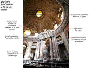 BERNINI
Sant’Andrea
al Quirinale
Interior                      Coronada capilla mayor
                             Con frontón curvo partido
                            Con estatua de San Andrés    Luz ventanas y linternas
                                                           llenan de luz iglesia


        Capilla mayor
         recibe luz de
          una linterna
     horadada en su parte
                                                             Ondulación
           superior
                                                              Del muro



      Superficies pulidas
     Para que luz resbale                                 Ordenación espacio
                                                         con pilastras corintias
                                                              acanaladas




       Cuatro capillas a
        cada lado de la
         Capilla mayor
 
