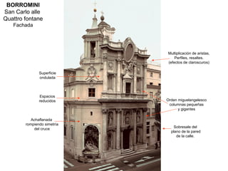 BORROMINI
San Carlo alle
Quattro fontane
   Fachada




                             Multiplicación de aristas,
                                 Perfiles, resaltes.
                             (efectos de claroscuros)

               Superficie
               ondulada



               Espacios
               reducidos     Orden miguelangelesco
                              columnas pequeñas
                                   y gigantes

           Achaflanada
        rompiendo simetría
                                 Sobresale del
            del cruce
                               plano de la pared
                                  de la calle.
 