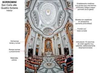 BORROMINI                 Entablamento mixtilíneo
San Carlo alle           muy grueso que crea barrera
Quattro fontane           horizontal y obliga a seguir
                            perímetro de la iglesia
    Interior



                         Bóveda con casetones
                            en perspectiva
                         (aumenta profundidad)


                           Frontón con
                           base curvada




         Hornacinas       Articulación 16 columnas
       rectas y curvas      de orden gigante muy
                         salientes, deliberadamente
                              desproporcionadas
       Rompe normas
       y proporciones



         Materiales
          pobres
 