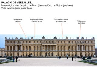 PALACIO DE VERSALLES.
Mansart, Le Vau (arquit), Le Brun (decoración), Le Notre (jardines)
Vista exterior desde los jardines




             Armonía del       Predominio de las   Concepción clásica
              conjunto          Formas rectas        y majestuosa       Volúmenes
                                                                         definidos
 