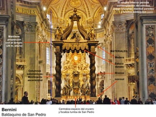 El amplio interior permite
                                                                       contemplación del entorno.
                                                                    Juego bicromía: mármol paredes
                                                                           y bronce baldaquino




    Mantiene
   proporción
  con el templo
  (29 m. altura)

                                                                   MATERIALES:

                                                                     Madera

                                                                     Estuco
                                                                     dorado
                     Columnas
                   salomónicas:                                      Bronce
                    Movimiento
                    ascensional                                      mármol




Bernini                           Centraliza espacio del crucero
                                  y focaliza tumba de San Pedro
Baldaquino de San Pedro
 