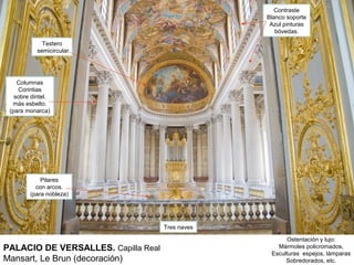 Contraste
                                                  Blanco soporte
                                                   Azul pinturas
                                                     bóvedas.

             Testero
           semicircular




    Columnas
    Corintias
   sobre dintel.
  más esbelto.
 (para monarca)




            Pilares
          con arcos.
        (para nobleza)




                                     Tres naves

                                                        Ostentación y lujo:
PALACIO DE VERSALLES. Capilla Real                   Mármoles policromados,
                                                   Esculturas espejos, lámparas
Mansart, Le Brun (decoración)                           Sobredorados, etc.
 