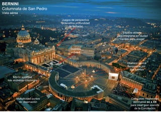 BERNINI
Columnata de San Pedro
Vista aérea

                                Juegos de perspectiva
                                (intensifica profundidad
                                      de fachada)

                                                               Espacio abierto
                                                           para integrarse en ciudad
                                                             Cerrado para acoger


                                       Distintos
                                        niveles



                                                                   Obelisco central
                                                                   flanqueado por
                                                                      dos fuentes

        Efecto sorpresa
   tras atravesar columnata




         Multiplicidad puntos                                         Callejuelas medievales
          de observación                                                eliminadas en s XX
                                                                      para crear gran avenida
                                                                         de la Conciliación
 