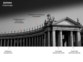 BERNINI
Columnata



                                      Remate con 140 estatuas
                                           (verticalidad)

                  Entablamento con
                     balaustrada.
                   (horizontalidad)




  Claroscuro                                                       Tres calles.         Cuatro filas
 arquitectónico                                                 Central más ancha   columnas toscanas
 