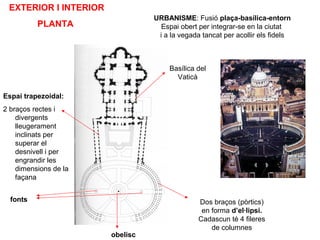 EXTERIOR I INTERIOR
PLANTA
Espai trapezoidal:
2 braços rectes i
divergents
lleugerament
inclinats per
superar el
desnivell i per
engrandir les
dimensions de la
façana
Basílica del
Vaticà
Dos braços (pòrtics)
en forma d’el·lipsi.
Cadascun té 4 fileres
de columnes
obelisc
fonts
URBANISME: Fusió plaça-basílica-entorn
Espai obert per integrar-se en la ciutat
i a la vegada tancat per acollir els fidels
 