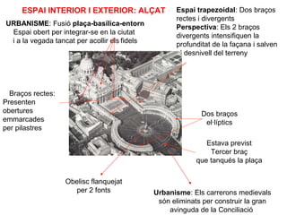 Espai trapezoidal: Dos braços
rectes i divergents
Perspectiva: Els 2 braços
divergents intensifiquen la
profunditat de la façana i salven
el desnivell del terreny
Dos braços
el·líptics
URBANISME: Fusió plaça-basílica-entorn
Espai obert per integrar-se en la ciutat
i a la vegada tancat per acollir els fidels
Estava previst
Tercer braç
que tanqués la plaça
Braços rectes:
Presenten
obertures
emmarcades
per pilastres
ESPAI INTERIOR I EXTERIOR: ALÇAT
Obelisc flanquejat
per 2 fonts Urbanisme: Els carrerons medievals
són eliminats per construir la gran
avinguda de la Conciliació
 