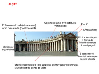 3 passadissos.
El central més ample
que els laterals
Pòrtics formats per
4 fileres de
columnes d’ordre
toscà i gegant
Entaulament corb (dinamisme)
amb balustrada (horitzontaliat)
Coronació amb 140 estàtues
(verticalitat)
Clarobscur
arquitectònic
ALÇAT
Efecte escenogràfic i de sorpresa en travessar columnata.
Multiplicitat de punts de vista
Frontó
Entaulament
 