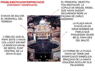 PROBLEMÀTICA/INTERPRETACIÓ
(CONTINGUT I SIGNIFICACIÓ):
LA PLAÇA HAVIA
D’ACOLLIR UN
GRAN NOMBRS DE
FIDELS QUE
POGUESSIN VEURE
BÉ EL PAPA DES
DEL BALCÓ
S’HAVIA DE SALVAR
EL DESNIVELL DEL
TERRENY
L’OBELISC QUE EL
PAPA SIXTE V HAVIA
COL·LOCAT DAVANT
LA BASÍLICA HAVIA
DE SER EL PUNT
CENTRAL DE LA
NOVA PLAÇA
LA FORMA DE LA PLAÇA
HAVIA DE TENIR UNA
SIGNIFICACIÓ SIMBÒLICA:
BRAÇOOS DE LA SANTA
ESGLÉSIA ACOLLINT ELS
PELEGRINS
EL PRINCIPAL OBJECTIU
FOU DESTACAR LA
CÚPULA DE MIQUEL ÀNGEL
QUE HAVIA QUEDAT
SECUNDADA RERE LA
FAÇANA DE CARLO
MADERNO
 