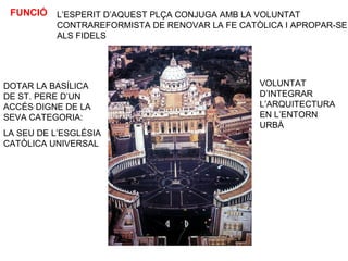 FUNCIÓ
DOTAR LA BASÍLICA
DE ST. PERE D’UN
ACCÉS DIGNE DE LA
SEVA CATEGORIA:
LA SEU DE L’ESGLÉSIA
CATÒLICA UNIVERSAL
L’ESPERIT D’AQUEST PLÇA CONJUGA AMB LA VOLUNTAT
CONTRAREFORMISTA DE RENOVAR LA FE CATÒLICA I APROPAR-SE
ALS FIDELS
VOLUNTAT
D’INTEGRAR
L’ARQUITECTURA
EN L’ENTORN
URBÀ
 