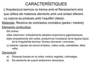 CARACTERÍSTIQUES
L’Arquitectura barroca no trenca amb el Renaixement sinó
que utilitza els mateixos elements amb una sintaxi diferent.
La ruptura es produeix amb l’equilibri clàssic.
Materials: Recerca de contrastos cromàtics (pedra i marbre)
Elements contructius:
Els ordres:
a)les columnes i entaulaments adopten proporcions giganteseques
b)els entaulaments són corbs, produint-se l’ondulació de la façana típica
de la irregularitat barroca: formes còncaves i convexes.
c) coberta: cúpules de secció el·líptica, voltes ovals, estrellades, falsa
volta.
Decoració:
a) Dissenys basats en la corba, motius vegetals, cortinatges.
b) Els elements de suport esdevenen decoratius.
 