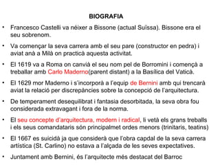 BIOGRAFIA
• Francesco Castelli va néixer a Bissone (actual Suïssa). Bissone era el
seu sobrenom.
• Va començar la seva carrera amb el seu pare (constructor en pedra) i
aviat anà a Milà on practicà aquesta activitat.
• El 1619 va a Roma on canvià el seu nom pel de Borromini i començà a
treballar amb Carlo Maderno(parent distant) a la Basílica del Vaticà.
• El 1629 mor Maderno i s’incorporà a l’equip de Bernini amb qui trencarà
aviat la relació per discrepàncies sobre la concepció de l’arquitectura.
• De temperament desequilibrat i fantasia desorbitada, la seva obra fou
considerada extravagant i fora de la norma.
• El seu concepte d’arquitectura, modern i radical, li vetà els grans treballs
i els seus comandataris són principalmet ordes menors (trinitaris, teatins)
• El 1667 es suicidà ja que considerà que l’obra capdal de la seva carrera
artística (St. Carlino) no estava a l’alçada de les seves expectatives.
• Juntament amb Bernini, és l’arquitecte més destacat del Barroc
 