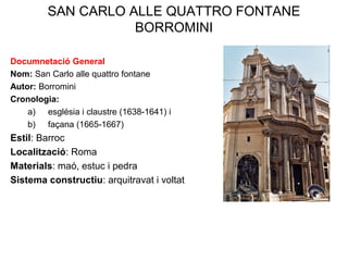 SAN CARLO ALLE QUATTRO FONTANE
BORROMINI
Documnetació General
Nom: San Carlo alle quattro fontane
Autor: Borromini
Cronologia:
a) església i claustre (1638-1641) i
b) façana (1665-1667)
Estil: Barroc
Localització: Roma
Materials: maó, estuc i pedra
Sistema constructiu: arquitravat i voltat
 