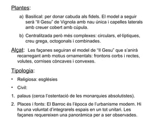 Plantes:
a) Basilical: per donar cabuda als fidels. El model a seguir
serà “Il Gesu” de Vignola amb nau única i capelles laterals
amb creuer cobert amb cúpula.
b) Centralitzada però més complexes: circulars, el·líptiques,
creu grega, octogonals i combinades.
Alçat: Les façanes seguiran el model de “Il Gesu” que s’anirà
recarregant amb motius ornamentals: frontons corbs i rectes,
volutes, cornises còncaves i convexes.
Tipologia:
• Religiosa: esglésies
• Civil:
1. palaus (cerca l’ostentació de les monarquies absolutistes).
2. Places i fonts: El Barroc és l’època de l’urbanisme modern. Hi
ha una voluntat d’integrarels espais en un tot unitari. Les
façanes requereixen una panoràmica per a ser observades.
 