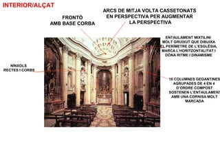 16 COLUMNES GEGANTINES
AGRUPADES DE 4 EN 4
D’ORDRE COMPOST
SOSTENEN L’ENTAULAMENT
AMB UNA CORNISA MOLT
MARCADA
ENTAULAMENT MIXTILINI
MOLT GRUIXUT QUE DIBUIXA
EL PERÍMETRE DE L’ESGLÉSIA,
MARCA L’HORITZONTALITAT I
DÓNA RITME I DINAMISME
ARCS DE MITJA VOLTA CASSETONATS
EN PERSPECTIVA PER AUGMENTAR
LA PERSPECTIVA
FRONTÓ
AMB BASE CORBA
NÍNXOLS
RECTES I CORBS
INTERIOR/ALÇAT
 