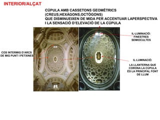 COS INTERMIG D’ARCS
DE MIG PUNT I PETXINES
CÚPULA AMB CASSETONS GEOMÈTRICS
(CREUS,HEXÀGONS,OCTÒGONS)
QUE DISMINUEIXEN DE MIDA PER ACCENTUAR LAPERSPECTIVA
I LA SENSACIÓ D’ELEVACIÓ DE LA CÚPULA
IL·LUMINACIÓ:
FINESTRES
SEMIOCULTES
INTERIOR/ALÇAT
IL·LUMINACIÓ:
LA LLANTERNA QUE
CORONA LA CÚPULA
ÉS LA PRINCIPAL FONT
DE LLUM
 