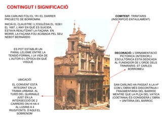 CONTINGUT I SIGNIFICACIÓ
SAN CARLINO FOU EL 1R I EL DARRER
PROJECTE DE BORROMINI:
INICIÀ EL CLAUSTRE I L’ESGLÉSIA EL 1638 I
EL 1667, L’ANY EN QUÈ ES SUICIDÀ,
ESTAVA REALITZANT LA FAÇANA. EN
MORIR, LA FAÇANA FOU ACABADA PEL SEU
NEBOT BERNARDO
ES POT ESTABLIR UN
PARAL·LELISME ENTRE LA
TENSIÓ FORMAL I LA VIDA DE
L’AUTOR O L’ÈPOCA EN QUÈ
VISQUÉ
UBICACIÓ:
EL CONVENT ESTÀ
INTEGRAT EN LA
TRAMA URBANA: AL
TURÓ DEL QUIRINALE
JUST EN LA
INTERSECCIÓ DE 2
CARRERS ON HI HA 4
AL·LUSINS A 4
RIUS/FONTS, D’AQUÍ EL
SOBRENOM
COMITENT: TRINITARIS
(INSCRIPCIÓ ENTAULAMENT)
DECORACIÓ: L’ORNAMENTACIÓ
PICTÒRICA (INTERIOR) I
ESCULTÒRICA ESTÀ DEDICADA
AL FUNDADOR DE L’ORDE DELS
TRINIRARIS: ST CARLES
BORROMEU
SAN CARLINO HA PASSAT A LA Hª
COM L’OBRA MÉS DISCONTÍNUA I
FRAGMENTÀRIA DEL BARROC
MENTRE QUE LA PLÇA DEL VATICA
(COETÀNIA) ÉS CONSIDERÀ L’OBRA
+ UNITÀRIA DEL BARROC
 