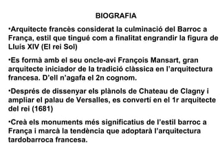 BIOGRAFIA
•Arquitecte francès considerat la culminació del Barroc a
França, estil que tingué com a finalitat engrandir la figura de
Lluís XIV (El rei Sol)
•Es formà amb el seu oncle-avi François Mansart, gran
arquitecte iniciador de la tradició clàssica en l’arquitectura
francesa. D’ell n’agafa el 2n cognom.
•Després de dissenyar els plànols de Chateau de Clagny i
ampliar el palau de Versalles, es convertí en el 1r arquitecte
del rei (1681)
•Creà els monuments més significatius de l’estil barroc a
França i marcà la tendència que adoptarà l’arquitectura
tardobarroca francesa.
 