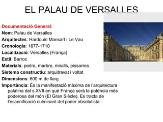 EL PALAU DE VERSALLES
Documentació General:
Nom: Palau de Versalles
Arquitectes: Hardouin Mansart i Le Vau
Cronologia: 1677-1710
Localització: Versalles (França)
Estil: Barroc
Materials: pedra, marbre, miralls, pissarres
Sistema constructiu: arquitravat i voltat
Dimensions: 600 m de llarg
Importància: És la manifestació màxima de l’arquitectura
palatina del s.XVII en què França serà la potència més
poderosa del món (El Gran Siècle). Es tracta de
l’escenificació culminant del poder absolutista
 