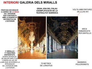 VOLTA AMB PINTURES
DE LLUÍS XIV
MARBRES
POLICROMATS
ARCS
EMMARCATS
PER DINTELLS
75 METRES
DE LONGITUD
17 MIRALLS I
17 FINESTRES
ENFRONTATS
DONEN SENSACIÓ
DE MAJOR AMPLITUD
I CREEN UN JOC DE
LLUMS QUE AFAVOREIX LA
INTEGRACIÓ
DE L’INTERIOR AMB
L’EXTERIOR
PROFUSA DECORACIÓ
A CÀRREC DE LE BRUN
DE L’INTERIOR
QUE CONTRASTA
AMB LA SOBRIETAT
DECORATIVA DE
L’EXTERIOR
INTERIOR/ GALERIA DELS MIRALLS
GRAN JOIA DEL PALAU
EXEMPLIFICACIÓ DE LA
TEATRALITAT BARROCA
 