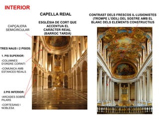 CAPELLA REIAL
TRES NAUS i 2 PISOS:
CAPÇALERA
SEMICIRCULAR
CONTRAST DELS FRESCOS IL·LUSIONISTES
(TROMPE L’OEIL) DEL SOSTRE AMB EL
BLANC DELS ELEMENTS CONSTRUCTIUS
INTERIOR
ESGLÉSIA DE CORT QUE
ACCENTUA EL
CARÀCTER REIAL
(BARROC TARDÀ)
2.PIS INFERIOR:
-ARCADES SOBRE
PILARS
-CORTESANS I
NOBLESA
1. PIS SUPERIOR:
-COLUMNES
D’ORDRE CORINTI
-COMUNICA AMB
ESTANCES REIALS
 