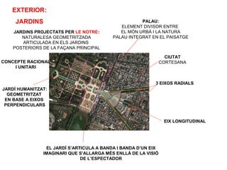 CONCEPTE RACIONAL
I UNITARI
EIX LONGITUDINAL
JARDÍ HUMANITZAT:
GEOMETRITZAT
EN BASE A EIXOS
PERPENDICULARS
3 EIXOS RADIALS
PALAU:
ELEMENT DIVISOR ENTRE
EL MÓN URBÀ I LA NATURA
PALAU INTEGRAT EN EL PAISATGE
JARDINS PROJECTATS PER LE NOTRE:
NATURALESA GEOMETRITZADA
ARTICULADA EN ELS JARDINS
POSTERIORS DE LA FAÇANA PRINCIPAL
CIUTAT
CORTESANA
EXTERIOR:
JARDINS
EL JARDÍ S’ARTICULA A BANDA I BANDA D’UN EIX
IMAGINARI QUE S’ALLARGA MÉS ENLLÀ DE LA VISIÓ
DE L’ESPECTADOR
 