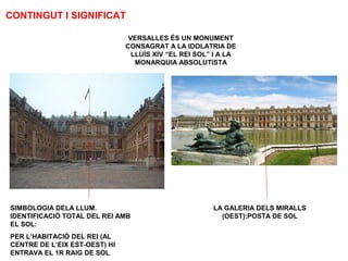 CONTINGUT I SIGNIFICAT
VERSALLES ÉS UN MONUMENT
CONSAGRAT A LA IDOLATRIA DE
LLUÍS XIV “EL REI SOL” I A LA
MONARQUIA ABSOLUTISTA
SIMBOLOGIA DELA LLUM.
IDENTIFICACIÓ TOTAL DEL REI AMB
EL SOL:
PER L’HABITACIÓ DEL REI (AL
CENTRE DE L’EIX EST-OEST) HI
ENTRAVA EL 1R RAIG DE SOL
LA GALERIA DELS MIRALLS
(OEST):POSTA DE SOL
 
