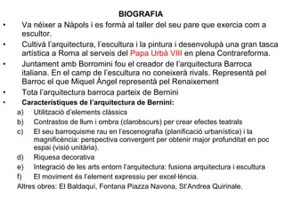 BIOGRAFIA
• Va néixer a Nàpols i es formà al taller del seu pare que exercia com a
escultor.
• Cultivà l’arquitectura, l’escultura i la pintura i desenvolupà una gran tasca
artística a Roma al serveis del Papa Urbà VIII en plena Contrareforma.
• Juntament amb Borromini fou el creador de l’arquitectura Barroca
italiana. En el camp de l’escultura no coneixerà rivals. Representà pel
Barroc el que Miquel Àngel representà pel Renaixement
• Tota l’arquitectura barroca parteix de Bernini
• Característiques de l’arquitectura de Bernini:
a) Utilització d’elements clàssics
b) Contrastos de llum i ombra (clarobscurs) per crear efectes teatrals
c) El seu barroquisme rau en l’escenografia (planificació urbanística) i la
magnificència: perspectiva convergent per obtenir major profunditat en poc
espai (visió unitària).
d) Riquesa decorativa
e) Integració de les arts entorn l’arquitectura: fusiona arquitectura i escultura
f) El moviment és l’element expressiu per excel·lència.
Altres obres: El Baldaquí, Fontana Piazza Navona, St’Andrea Quirinale.
 