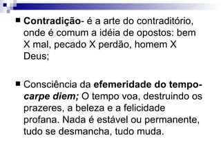Contradição - é a arte do contraditório, onde é comum a idéia de opostos: bem X mal, pecado X perdão, homem X Deus;  Consciência da  efemeridade do tempo-  carpe diem;   O tempo voa, destruindo os prazeres, a beleza e a felicidade profana. Nada é estável ou permanente, tudo se desmancha, tudo muda.  