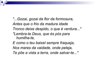 "...Gozai, gozai da flor da formosura, Antes que o frio da madura idade Tronco deixe despido, o que é verdura..." "Lembra-te Deus, que és pós para humilha-te, E como o teu baixel sempre fraqueja, Nos mares da vaidade, onde peleja, Te põe a vista a terra, onde salvar-te..." 
