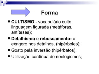 Forma CULTISMO   - vocabulário culto; linguagem figurada (metáforas, antíteses); Detalhismo e rebuscamento-  o exagero nos detalhes, ( hipérboles ); Gosto pela inversão ( hipérbatos ); Utilização contínua de neologismos; 