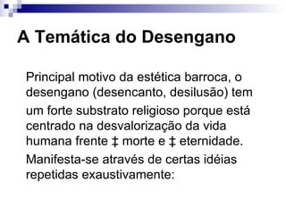 A Temática do Desengano Principal motivo da estética barroca, o desengano (desencanto, desilusão) tem  um forte substrato religioso porque está centrado na desvalorização da vida humana frente à morte e à eternidade.  Manifesta-se através de certas idéias repetidas exaustivamente:  