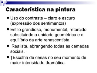 Característica   na pintura Uso do  contraste  – claro e escuro (expressão dos sentimentos)  Estilo grandioso, monumental, retorcido, substituindo a unidade geométrica e o equilíbrio da arte renascentista.  Realista, abrangendo todas as camadas sociais.   Escolha de cenas no seu momento de maior intensidade dramática .  