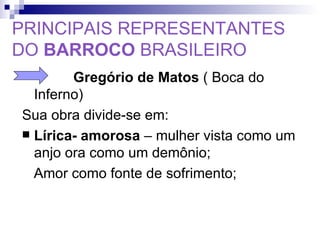 PRINCIPAIS REPRESENTANTES DO  BARROCO  BRASILEIRO   Gregório de Matos  ( Boca do Inferno) Sua obra divide-se em: Lírica- amorosa  – mulher vista como um anjo ora como um demônio;  Amor como fonte de sofrimento; 