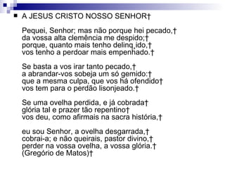 A JESUS CRISTO NOSSO SENHOR  Pequei, Senhor; mas não porque hei pecado,  da vossa alta clemência me despido;  porque, quanto mais tenho delinqüido,  vos tenho a perdoar mais empenhado.  Se basta a vos irar tanto pecado,  a abrandar-vos sobeja um só gemido:  que a mesma culpa, que vos há ofendido  vos tem para o perdão lisonjeado.  Se uma ovelha perdida, e já cobrada  glória tal e prazer tão repentino  vos deu, como afirmais na sacra história,  eu sou Senhor, a ovelha desgarrada,  cobrai-a; e não queirais, pastor divino,  perder na vossa ovelha, a vossa glória.  (Gregório de Matos)   