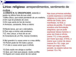 Lírica- religiosa  -arrependimentos, sentimento de culpa... A CRISTO N. S. CRUCIFICADO , estando o  poeta na última hora de sua vida  1  Meu Deus, que estais pendente de um madeiro, 2  Em cuja lei protesto de viver, 3  Em cuja santa lei hei de morrer, 4  Animoso, constante, firme e inteiro: 5  Neste lance, por ser o derradeiro, 6  Pois vejo a minha vida anoitecer; 7  É, meu Jesus, a hora de se ver 8  A brandura de um Pai, manso Cordeiro. 9  Mui grande é o vosso amor e o meu delito; 10  Porém pode ter fim todo o pecar, 11  E não o vosso amor que é infinito. 12  Esta razão me obriga a confiar, 13  Que, por mais que pequei, neste conflito 14  Espero em vosso amor de me salvar. Nas duas primeiras estrofes, o poeta expressa a contrição religiosa e a crença no amor infinito de Cristo, para manifestar, no final, a certeza do perdão. O soneto encobre uma formulação silogística, que se pode expressar dessa maneira: o amor de Cristo é infinito (verso 11); o meu pecado, por maior que seja, é finito, e menor que o amor de Jesus (versos 9 e 10). Logo, por maior que seja o meu pecado, eu espero salvar-me (versos 13 e 14).  