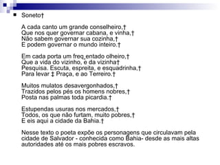 Soneto  A cada canto um grande conselheiro,  Que nos quer governar cabana, e vinha,  Não sabem governar sua cozinha,  E podem governar o mundo inteiro.  Em cada porta um freqüentado olheiro,  Que a vida do vizinho, e da vizinha  Pesquisa. Escuta, espreita, e esquadrinha,  Para levar à Praça, e ao Terreiro.  Muitos mulatos desavergonhados,  Trazidos pelos pés os homens nobres,  Posta nas palmas toda picardia.  Estupendas usuras nos mercados,  Todos, os que não furtam, muito pobres,  E eis aqui a cidade da Bahia.  Nesse texto o poeta expõe os personagens que circulavam pela cidade de Salvador - conhecida como Bahia- desde as mais altas autoridades até os mais pobres escravos.  