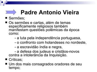 Padre Antonio Vieira Sermões;  Os sermões e cartas, além de temas especificamente religiosos também manifestam questões polêmicas da época como:  - a luta pela independência portuguesa, - o confronto com holandeses no nordeste,  - a escravidão índia e negra,  - a defesa dos judeus e cristãos-novos contra a intolerância da Inquisição.  Críticas;  Um dos mais consagrados oradores de seu tempo; 
