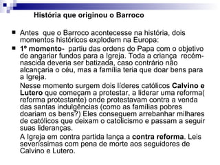 História que originou o Barroco   Antes  que o Barroco acontecesse na história, dois momentos históricos explodem na Europa: 1º momento-   partiu das ordens do Papa com o objetivo de angariar fundos para a Igreja. Toda a criança  recém-nascida deveria ser batizada, caso contrário não alcançaria o céu, mas a família teria que doar bens para a Igreja. Nesse momento surgem dois líderes católicos  Calvino e Lutero  que começam a protestar, a liderar uma reforma( reforma protestante) onde protestavam contra a venda das santas indulgências (como as famílias pobres doariam os bens?) Eles conseguem arrebanhar milhares de católicos que deixam o catolicismo e passam a seguir suas lideranças. A Igreja em contra partida lança a  contra reforma . Leis severíssimas com pena de morte aos seguidores de Calvino e Lutero. 