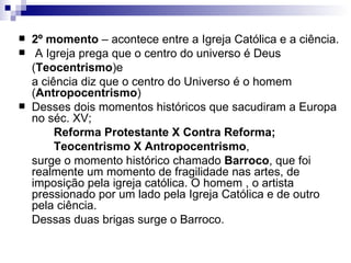 2º momento  – acontece entre a Igreja Católica e a ciência. A Igreja prega que o centro do universo é Deus  ( Teocentrismo )e  a ciência diz que o centro do Universo é o homem ( Antropocentrismo ) Desses dois momentos históricos que sacudiram a Europa no séc. XV;  Reforma Protestante X Contra Reforma; Teocentrismo X Antropocentrismo ,  surge o momento histórico chamado  Barroco , que foi realmente um momento de fragilidade nas artes, de imposição pela igreja católica. O homem , o artista pressionado por um lado pela Igreja Católica e de outro pela ciência. Dessas duas brigas surge o Barroco. 