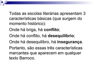 Todas as escolas literárias apresentam 3 características básicas (que surgem do momento histórico): Onde há briga, há  conflito ; Onde há conflito, há  desequilíbrio ; Onde há desequilibro, há  insegurança .  Portanto, são essas três características marcantes que aparecem em qualquer texto Barroco. 