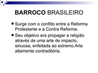 BARROCO  BRASILEIRO Surge com o conflito entre a Reforma Protestante e a Contra Reforma.  Seu objetivo era propagar a religião através de uma arte de impacto, sinuosa, enfeitada ao extremo.Arte altamente contraditória.  