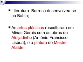 Literatura  Barroca desenvolveu-se na Bahia; As  artes plásticas  (esculturas) em Minas Gerais com as obras do  Aleijadinho  (Antônio Francisco Lisboa), e a  pintura  do  Mestre Ataíde .  